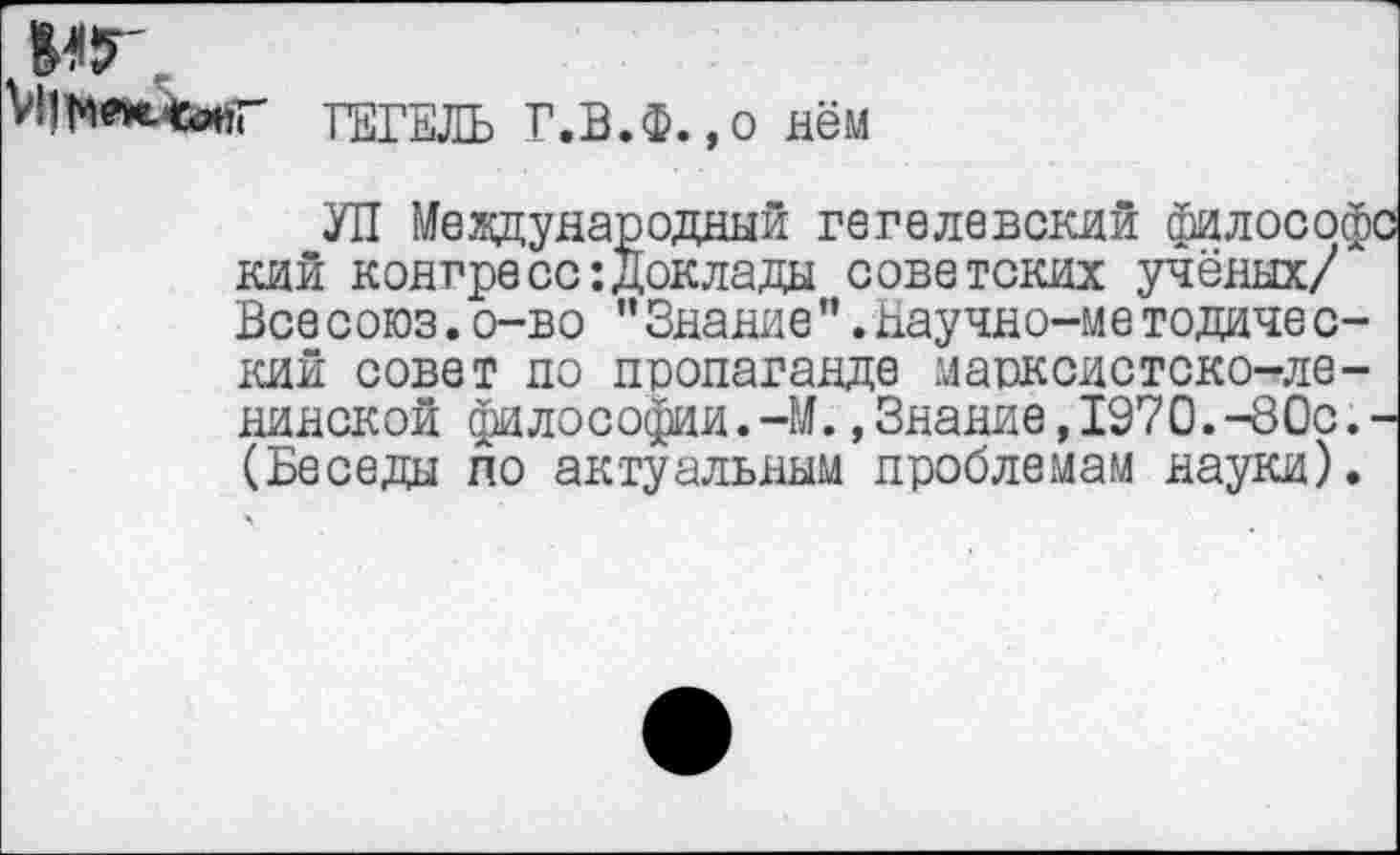 ﻿мг,
ГЕГЕЛЬ Г.В.Ф.,о нём
УП Международный гегелевский философе кий конгресс:Доклады советских учёных/ Все союз.о-во ”Знание".Баучно-ме тодиче с-кий совет по пропаганде марксистско-ленинской философии.-М.»Знание,1970.-80с.-(Беседы по актуальным проблемам науки).